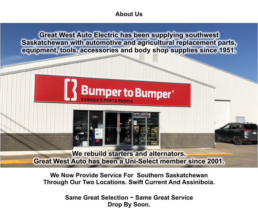 About Us   Great West Auto Electric has been supplying southwest Saskatchewan with automotive and agricultural replacement parts, equipment, tools, accessories and body shop supplies since 1951.                We rebuild starters and alternators.  Great West Auto has been a Uni-Select member since 2001.  We Now Provide Service For  Southern Saskatchewan Through Our Two Locations. Swift Current And Assiniboia. Same Great Selection ~ Same Great Service Drop By Soon.