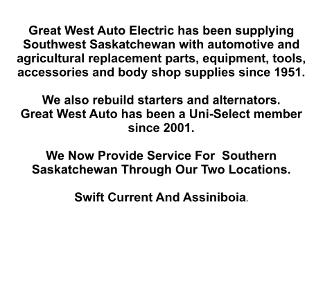 Great West Auto Electric has been supplying Southwest Saskatchewan with automotive and agricultural replacement parts, equipment, tools, accessories and body shop supplies since 1951.   We also rebuild starters and alternators. Great West Auto has been a Uni-Select member since 2001.  We Now Provide Service For  Southern Saskatchewan Through Our Two Locations.   Swift Current And Assiniboia.