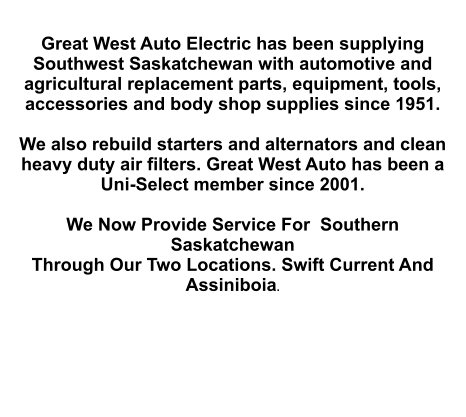 Great West Auto Electric has been supplying Southwest Saskatchewan with automotive and agricultural replacement parts, equipment, tools, accessories and body shop supplies since 1951.   We also rebuild starters and alternators and clean heavy duty air filters. Great West Auto has been a Uni-Select member since 2001.  We Now Provide Service For  Southern Saskatchewan Through Our Two Locations. Swift Current And Assiniboia.
